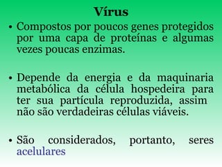 Vírus Compostos por poucos genes protegidos por uma capa de proteínas e algumas vezes poucas enzimas. Depende da energia e da maquinaria metabólica da célula hospedeira para ter sua partícula reproduzida, assim  não são verdadeiras células viáveis. São considerados, portanto, seres  acelulares 