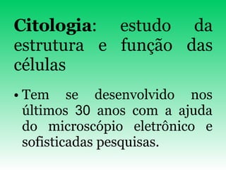 Citologia : estudo da estrutura e função das células Tem se desenvolvido nos últimos  30  anos com a ajuda do microscópio eletrônico e sofisticadas pesquisas. 