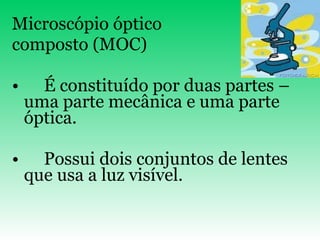 Microscópio óptico  composto (MOC) É constituído por duas partes – uma parte mecânica e uma parte óptica. Possui dois conjuntos de lentes que usa a luz visível. 