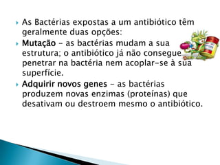    As Bactérias expostas a um antibiótico têm
    geralmente duas opções:
   Mutação - as bactérias mudam a sua
    estrutura; o antibiótico já não consegue
    penetrar na bactéria nem acoplar-se à sua
    superfície.
   Adquirir novos genes - as bactérias
    produzem novas enzimas (proteínas) que
    desativam ou destroem mesmo o antibiótico.
 