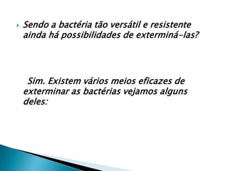    Sendo a bactéria tão versátil e resistente
    ainda há possibilidades de exterminá-las?




     Sim. Existem vários meios eficazes de
    exterminar as bactérias vejamos alguns
    deles:
 