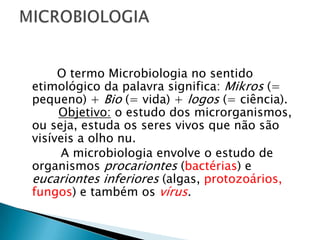 O termo Microbiologia no sentido
etimológico da palavra significa: Mikros (=
pequeno) + Bio (= vida) + logos (= ciência).
     Objetivo: o estudo dos microrganismos,
ou seja, estuda os seres vivos que não são
visíveis a olho nu.
     A microbiologia envolve o estudo de
organismos procariontes (bactérias) e
eucariontes inferiores (algas, protozoários,
fungos) e também os vírus.
 