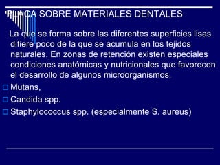 PLACA SOBRE MATERIALES DENTALES
La que se forma sobre las diferentes superficies lisas
difiere poco de la que se acumula en los tejidos
naturales. En zonas de retención existen especiales
condiciones anatómicas y nutricionales que favorecen
el desarrollo de algunos microorganismos.
 Mutans,
 Candida spp.
 Staphylococcus spp. (especialmente S. aureus)
 