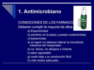 1. Antimicrobiano
CONDICIONES DE LOS FARMACOS
Deberan cumplir la mayoria de ellos:
a) Especificidad
b) penetrar en la placa y poseer sustantividad,
c) bactericidas
d) al ingerir no deberan alterar la microbiota
intestinal del hosperador
e) no tóxico, no alérgico o irritante
f) sabor agradable
g) costo bajo y su producción fácil;
h) vida media adecuada
 