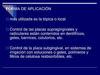 FORMA DE APLICACIÓN
 más utilizada es la tópica o local
 Control de las placas supragingivales y
radiculares están contenidos en dentífricos,
geles, barnices, colutorios, etc.
 Control de la placa subgingival, en sistemas de
irrigación con soluciones o geles, polímeros y
filtros de celulosa reabsorbibles, etc.
 
