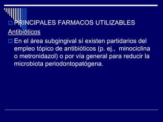  PRINCIPALES FARMACOS UTILIZABLES
Antibióticos
 En el área subgingival sí existen partidarios del
empleo tópico de antibióticos (p. ej., minociclina
o metronidazol) o por vía general para reducir la
microbiota periodontopatógena.
 