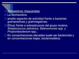  Antisepticos: bisguanidas
 La clorhexidina
 amplio espectro de actividad frente a bacterias
grampositivas y gramnegativas;
 Eficaz frente a estreptococos del grupo mutans,
Streptococcus salivarius, Selenomonas spp. y
Propionibacterium spp.;
 En concentraciones elevadas suele ser bactericida y
en concentraciones bajas, bacteriostática.
 