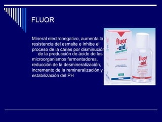 FLUOR
Mineral electronegativo, aumenta la
resistencia del esmalte e inhibe el
proceso de la caries por disminución
de la producción de ácido de los
microorganismos fermentadores,
reducción de la desmineralización,
incremento de la remineralización y
estabilización del PH
 