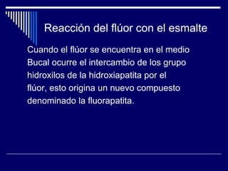 Reacción del flúor con el esmalte
Cuando el flúor se encuentra en el medio
Bucal ocurre el intercambio de los grupo
hidroxilos de la hidroxiapatita por el
flúor, esto origina un nuevo compuesto
denominado la fluorapatita.
 