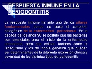 RESPUESTA INMUNE EN LA
PERIODONTITIS
La respuesta inmune ha sido uno de los pilares
fundamentales donde se basó el concepto
patogénico de la enfermedad periodontal .En la
década de los años 90 se postuló que las bacterias
son esenciales para el inicio de la enfermedad
periodontal, pero que existen factores como el
tabaquismo y los de índole genética que pueden
ser determinantes de la diferente expresión clínica y
severidad de los distintos tipos de periodontitis.
 