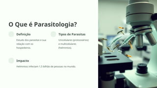 O Que é Parasitologia?
Definição
Estudo dos parasitas e sua
relação com os
hospedeiros.
Tipos de Parasitas
Unicelulares (protozoários)
e multicelulares
(helmintos).
Impacto
Helmintos infectam 1,5 bilhão de pessoas no mundo.
 