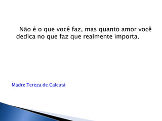 Não é o que você faz, mas quanto amor você
dedica no que faz que realmente importa.
Madre Tereza de Calcutá
 