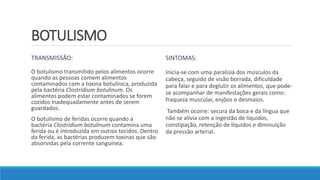 BOTULISMO
TRANSMISSÃO:
O botulismo transmitido pelos alimentos ocorre
quando as pessoas comem alimentos
contaminados com a toxina botulínica, produzida
pela bactéria Clostridium botulinum. Os
alimentos podem estar contaminados se forem
cozidos inadequadamente antes de serem
guardados.
O botulismo de feridas ocorre quando a
bactéria Clostridium botulinum contamina uma
ferida ou é introduzida em outros tecidos. Dentro
da ferida, as bactérias produzem toxinas que são
absorvidas pela corrente sanguínea.
SINTOMAS:
Inicia-se com uma paralisia dos músculos da
cabeça, seguido de visão borrada, dificuldade
para falar e para deglutir os alimentos, que pode-
se acompanhar de manifestações gerais como:
fraqueza muscular, enjôos e desmaios.
Também ocorre: secura da boca e da língua que
não se alivia com a ingestão de líquidos,
constipação, retenção de líquidos e diminuição
da pressão arterial.
 