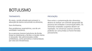 BOTULISMO
TRATAMENTO:
Às vezes, carvão ativado para prevenir a
absorção da toxina consumida no alimento;
Soro Antitoxina;
Para problemas respiratórios, uso de um
ventilador mecânico.
Se as pessoas tiverem botulismo de ferida,
limpa-se totalmente a ferida e o tecido morto
é removido. São administrados então
antibióticos, como penicilina e metronidazol,
por veia (via intravenosa).
PREVENÇÃO:
Para evitar a contaminação dos alimentos,
devera-se realizar um controle apropriado do
processo de enlatado e conservação deles. Os
alimentos enlatados suspeitos devem ser
rejeitados. As conservas caseiras somente
poderão ser consumidas se forem fervidas
previamente.
 