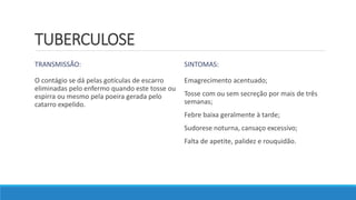 TUBERCULOSE
TRANSMISSÃO:
O contágio se dá pelas gotículas de escarro
eliminadas pelo enfermo quando este tosse ou
espirra ou mesmo pela poeira gerada pelo
catarro expelido.
SINTOMAS:
Emagrecimento acentuado;
Tosse com ou sem secreção por mais de três
semanas;
Febre baixa geralmente à tarde;
Sudorese noturna, cansaço excessivo;
Falta de apetite, palidez e rouquidão.
 