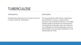 TUBERCULOSE
TRATAMENTO:
O tratamento pode durar seis meses a um ano
e é feito à base de antibióticos.
PREVENÇÃO:
Para prevenção da tuberculose, é aplicada a
vacina BCG em crianças, a qual previne
somente a forma grave da doença. O contágio
também pode ser evitado com tratamento e
orientação dos infectados além de melhorias
nas condições de vida da população, já que a
enfermidade está associada à pobreza e à má
distribuição de renda.
 