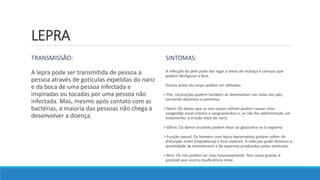 LEPRA
TRANSMISSÃO:
A lepra pode ser transmitida de pessoa a
pessoa através de gotículas expelidas do nariz
e da boca de uma pessoa infectada e
inspiradas ou tocadas por uma pessoa não
infectada. Mas, mesmo após contato com as
bactérias, a maioria das pessoas não chega a
desenvolver a doença.
SINTOMAS:
A infecção da pele pode dar lugar a áreas de inchaço e caroços que
podem desfigurar a face.
Outras áreas do corpo podem ser afetadas:
Pés: Ulcerações podem também se desenvolver nas solas dos pés,
tornando doloroso o caminhar.
Nariz: Os danos que as vias nasais sofrem podem causar uma
congestão nasal crônica e sangramentos e, se não for administrado um
tratamento, a erosão total do nariz.
Olhos: Os danos oculares podem levar ao glaucoma ou à cegueira.
Função sexual: Os homens com lepra lepromatosa podem sofrer de
disfunção erétil (impotência) e ficar estéreis. A infecção pode diminuir a
quantidade de testosterona e de esperma produzidos pelos testículos.
Rins: Os rins podem ter mau funcionamento. Nos casos graves, é
possível que ocorra insuficiência renal.
 