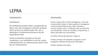 LEPRA
TRATAMENTO:
Antibióticos
Os antibióticos podem deter a progressão da
lepra, mas não conseguem reverter qualquer
dano nervoso ou deformação. Por isso, a
detecção e o tratamento precoces são de
importância vital.
Como as bactérias da lepra se tornam
resistentes a um antibiótico se ele for usado
individualmente, os médicos prescrevem mais
de um medicamento
PREVENÇÃO:
Como a lepra não é muito contagiosa, o risco de
transmissão é baixo. A lepra apenas é contagiosa
na forma lepromatosa que não é tratada e,
mesmo nestes casos, a infecção não se transmite
com facilidade. Uma vez iniciado o tratamento, a
lepra não pode ser transmitida.
A melhor forma de prevenir a lepra é
Evitar contato com líquidos corporais e com
erupções cutâneas de pessoas infectadas.
Evitar contato com tatus.
 