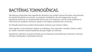 BACTÉRIAS TOXINOGÊNCAS.
São doenças produzidas pela ingestão de alimentos que contêm toxinas formadas naturalmente
em tecidos de plantas ou animais, ou produtos metabólicos de microorganismos ou por
substâncias químicas ou contaminantes físicos que se incorporam a ele de modo acidental ou
intencional em qualquer momento, desde a sua origem, produção até o consumo.
As infecções bacterianas podem desencadear sintomas que incluem a febre.
Estes agentes, na luz intestinal, podem se multiplicar, lisar, esporular e produzir toxinas, aderir
ou invadir a parede intestinal podendo alcançar órgãos ou sistemas.
Atualmente, admitem-se quatro divisões para as doenças transmitidas por alimentos: toxinose,
infecção, toxinfecção e intoxicação química.
 