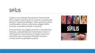 SIFÍLIS
A sífilis é uma Infecção Sexualmente Transmissível
(IST) curável e exclusiva do ser humano, causada pela
bactéria Treponema pallidum. Pode apresentar várias
manifestações clínicas e diferentes estágios (sífilis
primária, secundária, latente e terciária).
A Transmissão nos estágios primário e secundário da
infecção, a possibilidade de transmissão é maior. A
sífilis pode ser transmitida por relação sexual sem
camisinha com uma pessoa infectada ou para a
criança durante a gestação ou parto.
 