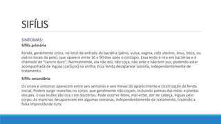 SIFÍLIS
SINTOMAS:
Sífilis primária
Ferida, geralmente única, no local de entrada da bactéria (pênis, vulva, vagina, colo uterino, ânus, boca, ou
outros locais da pele), que aparece entre 10 e 90 dias após o contágio. Essa lesão é rica em bactérias e é
chamada de “cancro duro”; Normalmente, ela não dói, não coça, não arde e não tem pus, podendo estar
acompanhada de ínguas (caroços) na virilha; Essa ferida desaparece sozinha, independentemente de
tratamento.
Sífilis secundária
Os sinais e sintomas aparecem entre seis semanas e seis meses do aparecimento e cicatrização da ferida
inicial; Podem surgir manchas no corpo, que geralmente não coçam, incluindo palmas das mãos e plantas
dos pés. Essas lesões são rica s em bactérias; Pode ocorrer febre, mal-estar, dor de cabeça, ínguas pelo
corpo; As manchas desaparecem em algumas semanas, independentemente de tratamento, trazendo a
falsa impressão de cura;
 