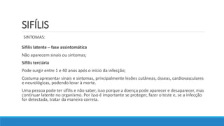 SIFÍLIS
Sífilis latente – fase assintomática
Não aparecem sinais ou sintomas;
Sífilis terciária
Pode surgir entre 1 e 40 anos após o início da infecção;
Costuma apresentar sinais e sintomas, principalmente lesões cutâneas, ósseas, cardiovasculares
e neurológicas, podendo levar à morte.
Uma pessoa pode ter sífilis e não saber, isso porque a doença pode aparecer e desaparecer, mas
continuar latente no organismo. Por isso é importante se proteger, fazer o teste e, se a infecção
for detectada, tratar da maneira correta.
SINTOMAS:
 