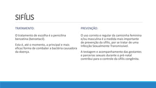SIFÍLIS
TRATAMENTO:
O tratamento de escolha é a penicilina
benzatina (benzetacil).
Esta é, até o momento, a principal e mais
eficaz forma de combater a bactéria causadora
da doença.
PREVENÇÃO:
O uso correto e regular da camisinha feminina
e/ou masculina é a medida mais importante
de prevenção da sífilis, por se tratar de uma
Infecção Sexualmente Transmissível.
A testagem e acompanhamento das gestantes
e parcerias sexuais durante o pré-natal
contribui para o controle da sífilis congênita.
 