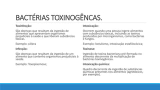BACTÉRIAS TOXINOGÊNCAS.
Toxinfecção:
São doenças que resultam da ingestão de
alimentos que apresentam organismos
prejudiciais à saúde e que liberam substâncias
tóxicas.
Exemplo: cólera
Infecção:
São doenças que resultam da ingestão de um
alimento que contenha organismos prejudiciais à
saúde.
Exemplo: Toxoplasmose;
Intoxicação:
Ocorrem quando uma pessoa ingere alimentos
com substâncias tóxicas, incluindo as toxinas
produzidas por microrganismos, como bactérias
e fungos.
Exemplo: botulismo, intoxicação estafilocócica;
Toxinose:
Ingestão de toxina bacteriana pré-formada no
alimento decorrente da multiplicação de
bactérias toxinogênicas.
Intoxicação química:
Quadro decorrente da ingestão de substâncias
químicas presentes nos alimentos (agrotóxicos,
por exemplo).
 