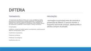 DIFTERIA
TRATAMENTO:
O tratamento da difteria é feito com o soro antidiftérico (SAD),
que deve ser ministrado em unidade hospitalar. A finalidade do
tratamento é inativar a toxina da bactéria o mais rapidamente
possível. O uso do antibiótico é considerado como medida auxiliar
do tratamento, ajudando a interromper o avanço da doença.
Complicações:
A difteria, se não for tratada rápida e corretamente, pode provocar
algumas complicações, como:
Insuficiência respiratória;
Problemas cardíacos;
Problemas neurológicos;
Insuficiência dos rins
PREVENÇÃO:
vacinação é o principal meio de controle e
prevenção da difteria. É preciso manter o
esquema vacinal de crianças, adolescentes e
adultos sempre atualizado.
 