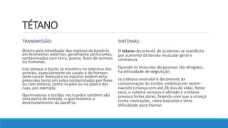 TÉTANO
TRANSMISSÃO:
Ocorre pela introdução dos esporos da bactéria
em ferimentos externos, geralmente perfurantes,
contaminados com terra, poeira, fezes de animais
ou humanas.
Isso porque o bacilo se encontra no intestino dos
animais, especialmente do cavalo e do homem
(sem causar doença) e os esporos podem estar
presentes tanto em solos contaminados por fezes
ou com esterco, como na pele ou na poeira das
ruas, por exemplo.
Queimaduras e tecidos necrosados também são
uma porta de entrada, o que favorece o
desenvolvimento da bactéria.
SINTOMAS:
O tétano decorrente de acidentes se manifesta
por aumento da tensão muscular geral e
contratura.
Quando os músculos do pescoço são atingidos,
há dificuldade de deglutição.
Já o tétano neonatal é decorrente da
contaminação do cordão umbilical em recém-
nascido (criança com até 28 dias de vida). Neste
caso, o sistema nervoso é afetado e o tétano
provoca fortes dores, fazendo com que a criança
tenha contrações, chore bastante e sinta
dificuldade para mamar.
 