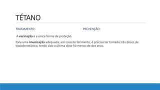 TÉTANO
TRATAMENTO: PREVENÇÃO:
A vacinação é a única forma de proteção.
Para uma imunização adequada, em caso de ferimento, é preciso ter tomado três doses de
toxóide tetânico, tendo sido a última dose há menos de dez anos.
 
