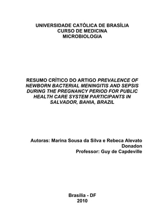 UNIVERSIDADE CATÓLICA DE BRASÍLIA
CURSO DE MEDICINA
MICROBIOLOGIA
RESUMO CRÍTICO DO ARTIGO PREVALENCE OF
NEWBORN BACTERIAL MENINGITIS AND SEPSIS
DURING THE PREGNANCY PERIOD FOR PUBLIC
HEALTH CARE SYSTEM PARTICIPANTS IN
SALVADOR, BAHIA, BRAZIL
Autoras: Marina Sousa da Silva e Rebeca Alevato
Donadon
Professor: Guy de Capdeville
Brasília - DF
2010
 