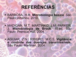 REFERÊNCIAS
 BARBOSA, H.R. Microbiologia básica. São
Paulo: Atheneu, 2010.
 MADIGAN, M.T; MARTINKO, J.M; PARKER,
J. Microbiologia de Brock. 10.ed. São
Paulo: Prentice Hall, 2004.
 AGUIAR, Z.N.; RIBEIRO, M.C.S. Vigilância
e controle das doenças transmissíveis.
São Paulo: Martinari, 2004.
 