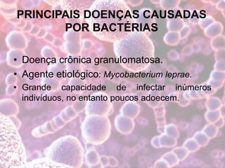 PRINCIPAIS DOENÇAS CAUSADAS
POR BACTÉRIAS
• Doença crônica granulomatosa.
• Agente etiológico: Mycobacterium leprae.
• Grande capacidade de infectar inúmeros
indivíduos, no entanto poucos adoecem.
 