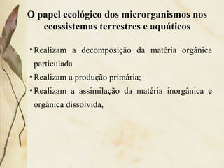 •Realizam a decomposição da matéria orgânica
particulada
•Realizam a produção primária;
•Realizam a assimilação da matéria inorgânica e
orgânica dissolvida,
O papel ecológico dos microrganismos nos
ecossistemas terrestres e aquáticos
 