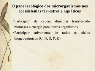 •Participam da cadeia alimentar transferindo
biomassa e energia para outros organismos
•Participam ativamente de todos os ciclos
biogeoquímicos (C, N, S, P, K)
O papel ecológico dos microrganismos nos
ecossistemas terrestres e aquáticos
 