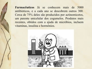 Farmacêuticos Já se conhecem mais de 5000
antibióticos, e a cada ano se descobrem outros 300.
Cerca de 75% deles são produzidos por actinomicetos,
um parente unicelular dos cogumelos. Produtos mais
recentes, obtidos com a ajuda de micróbios, incluem
vitaminas, insulina e hormônios.
 