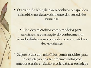 • O ensino de biologia não reconhece o papel dos
micróbios no desenvolvimento das sociedades
humanas.
• Uso dos micróbios como modelos para
auxiliarem a construção do conhecimento,
visando alinhavar os conteúdos, com o cotidiano
dos estudantes.
• Sugere o uso dos micróbios como modelos para
interpretação dos fenômenos biológicos,
amadurecendo a relação escola-ciência-sociedade
 