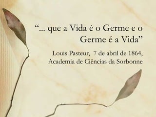 “... que a Vida é o Germe e o
Germe é a Vida”
Louis Pasteur, 7 de abril de 1864,
Academia de Ciências da Sorbonne
 