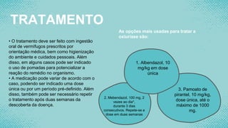 TRATAMENTO
• O tratamento deve ser feito com ingestão
oral de vermífugos prescritos por
orientação médica, bem como higienização
do ambiente e cuidados pessoais. Além
disso, em alguns casos pode ser indicado
o uso de pomadas para potencializar a
reação do remédio no organismo.
• A medicação pode variar de acordo com o
caso, podendo ser indicado uma dose
única ou por um período pré-definido. Além
disso, também pode ser necessário repetir
o tratamento após duas semanas da
descoberta da doença.
As opções mais usadas para tratar a
oxiuríase são:
1. Albendazol, 10
mg/kg em dose
única
2. Mebendazol, 100 mg, 2
vezes ao dia*,
durante 3 dias
consecutivos. Repete-se a
dose em duas semanas
3. Pamoato de
pirantel, 10 mg/kg,
dose única, até o
máximo de 1000
mg.
 