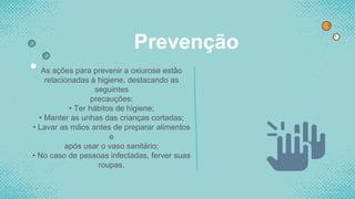 Prevenção
• As ações para prevenir a oxiurose estão
relacionadas à higiene, destacando as
seguintes
precauções:
• Ter hábitos de higiene;
• Manter as unhas das crianças cortadas;
• Lavar as mãos antes de preparar alimentos
e
após usar o vaso sanitário;
• No caso de pessoas infectadas, ferver suas
roupas.
 