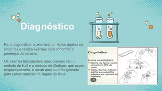 Para diagnosticar a oxiurose, o médico analisa os
sintomas e realiza exames para confirmar a
presença do parasito.
Os exames laboratoriais mais comuns são o
método de Hall e o método de Graham, que usam,
respectivamente, o swab anal ou a fita gomada
para colher material da região do ânus.
Diagnóstico
 