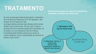 TRATAMENTO
No caso de obstrução intestinal pelo áscaris, o tratamento
deve ser feito com Piperazina, 50 a 100 mg/kg/dia + óleo
mineral, 40 a 60 ml/dia por 2 dias.
As drogas citadas acima são mais eficazes contra vermes
adultos do que contra larvas. Por isso, após 3 meses, o
paciente deve ser novamente testado para ascaridíase. Se
for positivo, um novo tratamento deve ser indicado.
É importante testar também pessoas que moram na
mesma residência, já que a contaminação de membros da
família é muito comum.
Vários fármacos podem ser usados no tratamento da
ascaridíase, as opções mais comuns são:
1. Albendazol, 400
mg em dose única
2. Mebendazol, 100 mg, 2
vezes ao dia*,
durante 3 dias
consecutivos. Repete-se a
dose em duas semanas
3. Levamisol 150 mg,
em dose única.
 