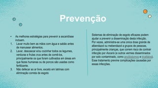 Prevenção
• As melhores estratégias para prevenir a ascaridíase
incluem.
1. Lavar muito bem as mãos com água e sabão antes
de manusear alimentos.
2. Lavar, descascar e/ou cozinhar todos os legumes,
verduras e frutas crus antes de comê-los,
principalmente os que foram cultivados em áreas em
que fezes humanas ou de porcos são usadas como
fertilizante.
3. Não defecar ao ar livre, exceto em latrinas com
eliminação correta de esgoto
Sistemas de eliminação de esgoto eficazes podem
ajudar a prevenir a disseminação desta infecção.
Por vezes, administra-se uma única dose grande de
albendazol ou mebendazol a grupos de pessoas,
principalmente crianças, que correm risco de contrair
infecção por Ascaris (e outros vermes disseminados
por solo contaminado, como ancilóstomos e tricéfalos).
Esse tratamento previne complicações causadas por
essas infecções.
 