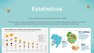 Estatísticas
Por que o combate às verminoses têm tido pouco sucesso no Brasil
Por que o combate as verminoses tem tido pouco sucesso, apesar do uso de medicamentos eficientes contra vermes? Tem tido pouco
sucesso por falta de saneamento básico, informação e educação a população, e a importância de andar calçado.
 