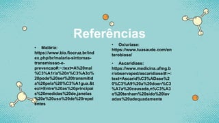 Referências
• Malária:
https://www.bio.fiocruz.br/ind
ex.php/br/malaria-sintomas-
transmissao-e-
prevencao#:~:text=A%20mal
%C3%A1ria%20n%C3%A3o%
20pode%20ser%20transmitid
a%20pela%20%C3%A1gua.&t
ext=Entre%20as%20principai
s%20medidas%20de,janelas
%20e%20uso%20de%20repel
entes
• Oxiuriase:
https://www.tuasaude.com/en
terobiose/
• Ascaridiase:
https://www.medicina.ufmg.b
r/observaped/ascaridiase/#:~:
text=Ascarid%C3%ADase%2
0%C3%A9%20a%20doen%C3
%A7a%20causada,n%C3%A3
o%20tenham%20sido%20lav
adas%20adequadamente
 