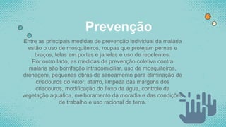 Prevenção
Entre as principais medidas de prevenção individual da malária
estão o uso de mosquiteiros, roupas que protejam pernas e
braços, telas em portas e janelas e uso de repelentes.
Por outro lado, as medidas de prevenção coletiva contra
malária são borrifação intradomiciliar, uso de mosquiteiros,
drenagem, pequenas obras de saneamento para eliminação de
criadouros do vetor, aterro, limpeza das margens dos
criadouros, modificação do fluxo da água, controle da
vegetação aquática, melhoramento da moradia e das condições
de trabalho e uso racional da terra.
 