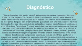 "As manifestações clínicas não são suficientes para estabelecer o diagnóstico de pronto,
apesar da forte suspeita que inspiram, mesmo que o indivíduo viva em áreas endêmicas ou
tenha história recente de viagem para essas regiões, uma vez que esses também são locais
de risco para a dengue e para a febre amarela, que cursam com sintomas parecidos no início
da infecção. Por isso, há necessidade da realização de exames específicos para a detecção e
a identificação do Plasmodium. O exame parasitológico do sangue em gota-espessa deve ser
realizado o mais rapidamente possível. Em geral, o resultado sai em cerca de 20 minutos a
pouco mais de uma hora e só depois dele é que o tratamento começa, uma vez que cada
espécie requer uma abordagem terapêutica diferente. Existem outros exames, como provas
rápidas de detecção de antígenos do parasita, ou seja, de substâncias que levam o
organismo a produzir anticorpos, ou a pesquisa dos próprios anticorpos (testes sorológicos) e
ainda testes de biologia molecular que detectam o material genético do parasita em amostras
biológicas, embora nenhum destes ainda substitua o exame parasitológico direto em gota-
espessa. Vale lembrar que confirmação laboratorial da malária não exclui a hipótese de febre
Diagnóstico
 