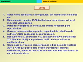 Biología. 2º BachilleratoMICROBIOLOGÍA
VIRUS
1. Seres vivos acelulares: sin orgánulos, sin membranas celulares
etc
2. Muy pequeño tamaño 30-300 milimicras, debe de recurrirse al
m.e. para visualizarlos.
3. Parásitos obligados de células, las cuales necesitan para
reproducirse.
4. Carecen de metabolismo propio, capacidad de relación o de
nutrición. Sólo capacidad de reproducción.
5. Descubiertos su existencia y su carácter infectivo a finales del
XIX (Pasteur, 1884) aunque hasta 1942 no se visualizaron
mediante el m.e.
6. Cada clase de virus se caracteriza por el tipo de ácido nucleico
ADN o ARN que posee para codificar proteínas, algunas
enzimáticas, mientras que otras son estructurales para formar la
estructura del virus.
 