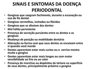 SINAIS E SINTOMAS DA DOENÇA
PERIODONTAL
• Gengivas que sangram facilmente, durante a escovação ou
uso do fio dental
• Gengivas vermelhas, inchadas ou flácidas
• Gengivas que se afastam dos dentes
• Mal hálito persistente
• Presença de secreção purulenta entre os dentes e as
gengivas
• Mudança de posição ou mobilidade dentária
• Alteração na forma com que seus dentes se encaixam entre
si quando você morde
• Dentes aparentam estar mais curtos ou o sorriso mostra
muito a gengiva
• Dentes aparentam estar mais longos ou com maior
sensibilidade ao frio ou ao calor
• Presença de manchas ou depósitos de tártaro na superfície
de seus dentes, principalmente próximo a gengiva
 